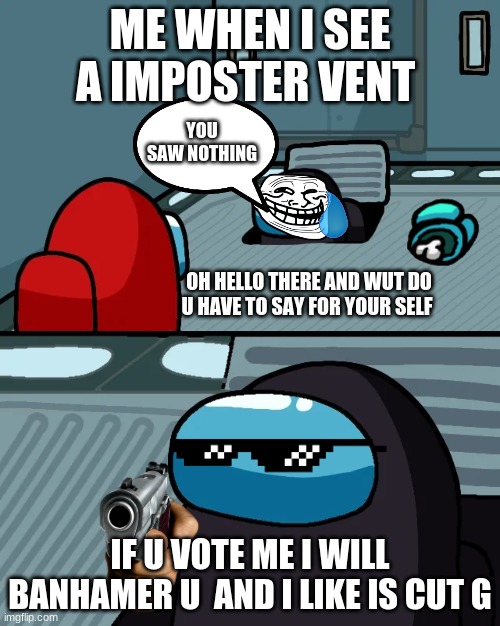 impostor of the vent | ME WHEN I SEE A IMPOSTER VENT; YOU SAW NOTHING; OH HELLO THERE AND WUT DO U HAVE TO SAY FOR YOUR SELF; IF U VOTE ME I WILL BANHAMER U  AND I LIKE IS CUT G | image tagged in impostor of the vent | made w/ Imgflip meme maker