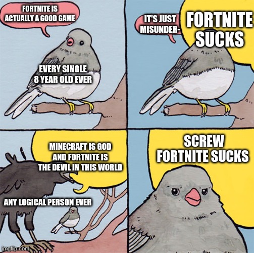 Interrupting bird |  FORTNITE SUCKS; FORTNITE IS ACTUALLY A GOOD GAME; IT'S JUST MISUNDER-; EVERY SINGLE 8 YEAR OLD EVER; SCREW FORTNITE SUCKS; MINECRAFT IS GOD AND FORTNITE IS THE DEVIL IN THIS WORLD; ANY LOGICAL PERSON EVER | image tagged in interrupting bird | made w/ Imgflip meme maker