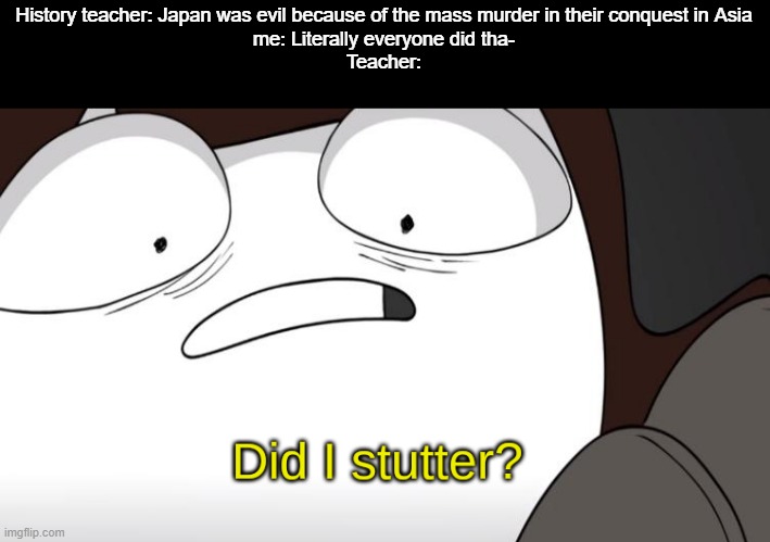 Not saying it was justified, just saying all empires were mass-murderers | History teacher: Japan was evil because of the mass murder in their conquest in Asia
me: Literally everyone did tha-
Teacher: | image tagged in did i stutter,empire,history | made w/ Imgflip meme maker