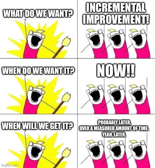Better over time. | WHAT DO WE WANT? INCREMENTAL IMPROVEMENT! WHEN DO WE WANT IT? NOW!! WHEN WILL WE GET IT? PROBABLY LATER.
OVER A MEASURED AMOUNT OF TIME. 
YEAH, LATER. | image tagged in what do we want 3 | made w/ Imgflip meme maker