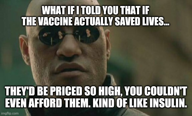 I can't lie, I wouldn't be able to afford it. | WHAT IF I TOLD YOU THAT IF THE VACCINE ACTUALLY SAVED LIVES... THEY'D BE PRICED SO HIGH, YOU COULDN'T EVEN AFFORD THEM. KIND OF LIKE INSULIN. | image tagged in memes | made w/ Imgflip meme maker