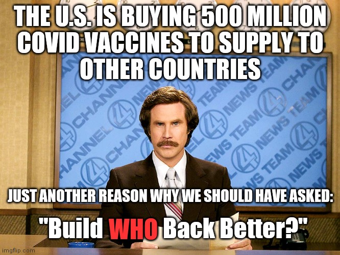 The US will have bought close to a billion doses. Besides Pharmaceutical companies who else is getting rich? | THE U.S. IS BUYING 500 MILLION
COVID VACCINES TO SUPPLY TO
OTHER COUNTRIES; JUST ANOTHER REASON WHY WE SHOULD HAVE ASKED:; WHO; "Build             Back Better?" | image tagged in ron burgandy,democrats,covid-19,big government,biden,big pharma | made w/ Imgflip meme maker