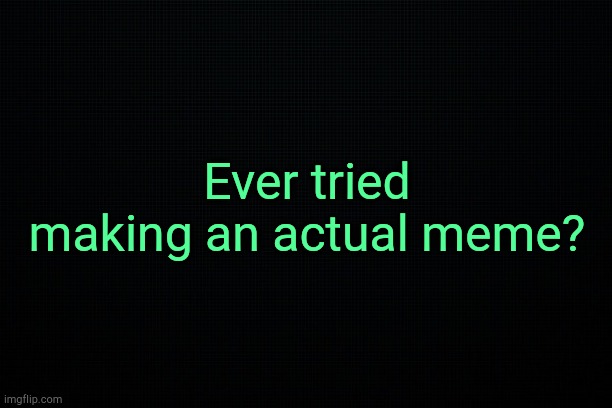 . | Ever tried making an actual meme? | image tagged in black | made w/ Imgflip meme maker