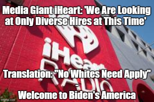 Racism in Biden's America | Media Giant iHeart: 'We Are Looking at Only Diverse Hires at This Time'; Translation: "No Whites Need Apply"
-
Welcome to Biden's America | image tagged in racism,joe biden,politics,woke people,leftists,democrats | made w/ Imgflip meme maker