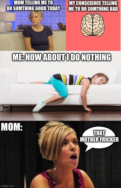 my mom is a karen oof |  MOM TELLING ME TO DO SOMTHING GOOD TODAY; MY CONSCIENCE TELLING ME TO DO SOMTHING BAD; ME: HOW ABOUT I DO NOTHING; MOM:; THAT MOTHER FRICKER | image tagged in memes,blank transparent square,funny memes,karen,oof,lol memes | made w/ Imgflip meme maker