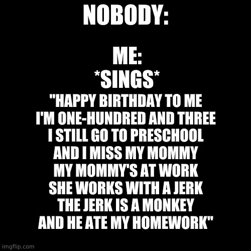 XD | NOBODY:; ME:
*SINGS*; "HAPPY BIRTHDAY TO ME
I'M ONE-HUNDRED AND THREE
I STILL GO TO PRESCHOOL
AND I MISS MY MOMMY
MY MOMMY'S AT WORK
SHE WORKS WITH A JERK
THE JERK IS A MONKEY
AND HE ATE MY HOMEWORK" | image tagged in memes,blank transparent square | made w/ Imgflip meme maker