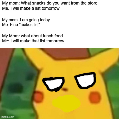 My mom: You're funny | My mom: What snacks do you want from the store
Me: I will make a list tomorrow; My mom: I am going today
Me: Fine *makes list*; My Mom: what about lunch food
Me: I will make that list tomorrow | image tagged in memes,surprised pikachu,mom,food | made w/ Imgflip meme maker