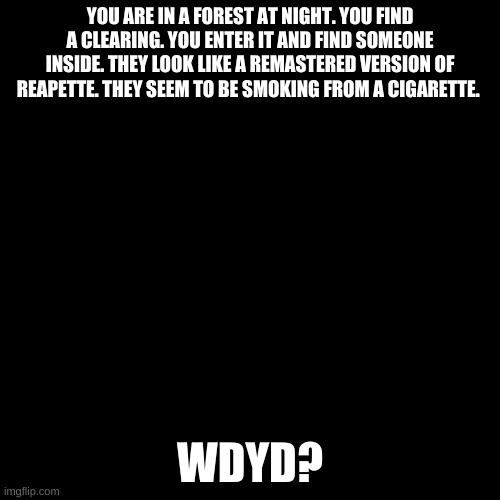 Heck yeah | YOU ARE IN A FOREST AT NIGHT. YOU FIND A CLEARING. YOU ENTER IT AND FIND SOMEONE INSIDE. THEY LOOK LIKE A REMASTERED VERSION OF REAPETTE. THEY SEEM TO BE SMOKING FROM A CIGARETTE. WDYD? | image tagged in blank black template,demon lady is back | made w/ Imgflip meme maker