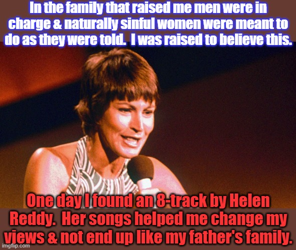Thank you and rest in peace. | In the family that raised me men were in charge & naturally sinful women were meant to do as they were told.  I was raised to believe this. One day I found an 8-track by Helen Reddy.  Her songs helped me change my views & not end up like my father's family. | image tagged in helen reddy,big red feminist,growing up,hope and change | made w/ Imgflip meme maker