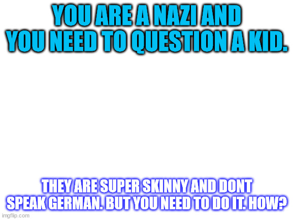 why do i post so much ww2 stuff now | YOU ARE A NAZI AND YOU NEED TO QUESTION A KID. THEY ARE SUPER SKINNY AND DONT SPEAK GERMAN. BUT YOU NEED TO DO IT. HOW? | image tagged in blank white template | made w/ Imgflip meme maker