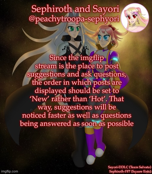 Sayori and Sephiroth | Since the imgflip stream is the place to post suggestions and ask questions, the order in which posts are displayed should be set to ‘New’ rather than ‘Hot’. That way, suggestions will be noticed faster as well as questions being answered as soon as possible | image tagged in sayori and sephiroth | made w/ Imgflip meme maker