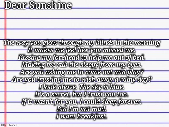 Sayori's poem from day 2 I think | Dear Sunshine; The way you glow through my blinds in the morning

It makes me feel like you missed me.

Kissing my forehead to help me out of bed.

Making me rub the sleepy from my eyes.



Are you asking me to come out and play?

Are you trusting me to wish away a rainy day?

I look above. The sky is blue.

It's a secret, but I trust you too.



If it wasn't for you, I could sleep forever.

But I'm not mad.



I want breakfast. | image tagged in honest letter | made w/ Imgflip meme maker