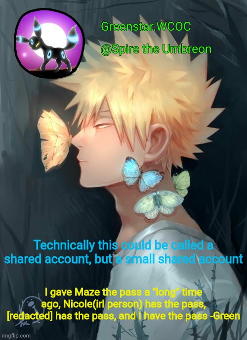 Spire Bakugou announcement temp | Technically this could be called a shared account, but a small shared account; I gave Maze the pass a "long" time ago, Nicole(irl person) has the pass, [redacted] has the pass, and I have the pass -Green | image tagged in spire bakugou announcement temp | made w/ Imgflip meme maker