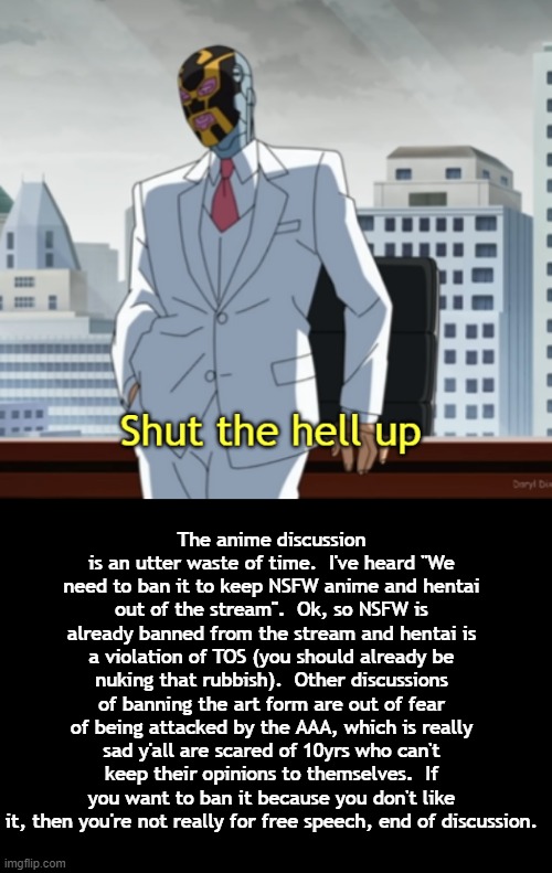 Comprende? | The anime discussion is an utter waste of time.  I've heard "We need to ban it to keep NSFW anime and hentai out of the stream".  Ok, so NSFW is already banned from the stream and hentai is a violation of TOS (you should already be nuking that rubbish).  Other discussions of banning the art form are out of fear of being attacked by the AAA, which is really sad y'all are scared of 10yrs who can't keep their opinions to themselves.  If you want to ban it because you don't like it, then you're not really for free speech, end of discussion. | image tagged in shut the hell up,machine head,rmk | made w/ Imgflip meme maker