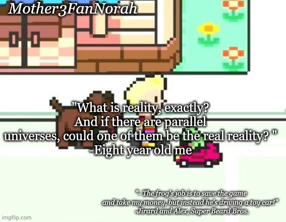 One thing I used to ask when I was eight years old. | "What is reality, exactly? And if there are parallel universes, could one of them be the real reality? "
-Eight year old me | image tagged in norah's frog car template | made w/ Imgflip meme maker