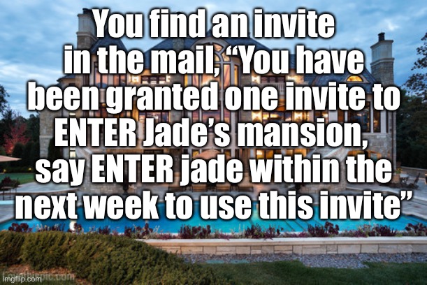 You can use an OP oc if you want, however the only weapons here are words. If you do not except the invite the rp will end | You find an invite in the mail, “You have been granted one invite to ENTER Jade’s mansion,  say ENTER jade within the next week to use this invite” | image tagged in mansion | made w/ Imgflip meme maker