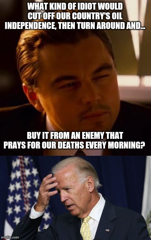 There's no denying Trump had America on the right path. | WHAT KIND OF IDIOT WOULD CUT OFF OUR COUNTRY'S OIL INDEPENDENCE, THEN TURN AROUND AND... BUY IT FROM AN ENEMY THAT PRAYS FOR OUR DEATHS EVERY MORNING? | image tagged in memes | made w/ Imgflip meme maker