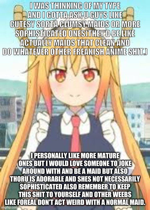 bet u won't read the whole thing | I WAS THINKING OF MY TYPE AND I GOTTA ASK U GUYS LIKE CUTESY SORTA CLUMSY MAIDS OR MORE SOPHISTICATED ONES(THEY'D BE LIKE ACTUALLY MAIDS THAT CLEAN AND DO WHATEVER OTHER FREAKISH ANIME SHIT.); I PERSONALLY LIKE MORE MATURE ONES BUT I WOULD LOVE SOMEONE TO JOKE AROUND WITH AND BE A MAID BUT ALSO THORU IS ADORABLE AND SHES NOT NECESSARILY SOPHISTICATED ALSO REMEMBER TO KEEP THIS SHIT TO YOURSELF AND OTHER WEEBS LIKE FOREAL DON'T ACT WEIRD WITH A NORMAL MAID. | image tagged in kobayashi,maid,anime | made w/ Imgflip meme maker