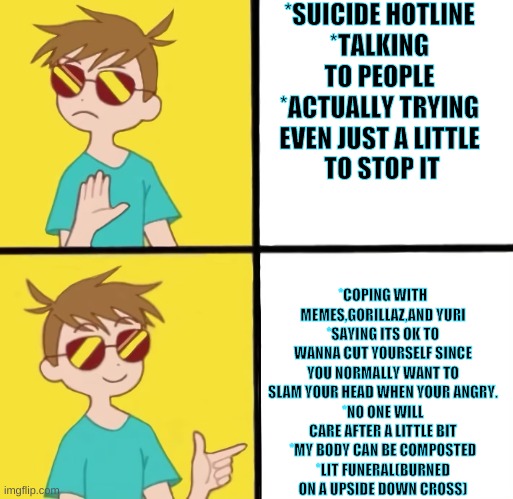 Why is there so many reasons to kill myself??? |  *SUICIDE HOTLINE
*TALKING TO PEOPLE
*ACTUALLY TRYING EVEN JUST A LITTLE
 TO STOP IT; *COPING WITH MEMES,GORILLAZ,AND YURI
*SAYING ITS OK TO WANNA CUT YOURSELF SINCE YOU NORMALLY WANT TO SLAM YOUR HEAD WHEN YOUR ANGRY.
*NO ONE WILL CARE AFTER A LITTLE BIT
*MY BODY CAN BE COMPOSTED
*LIT FUNERAL(BURNED ON A UPSIDE DOWN CROSS) | image tagged in suicide,depression,cope | made w/ Imgflip meme maker
