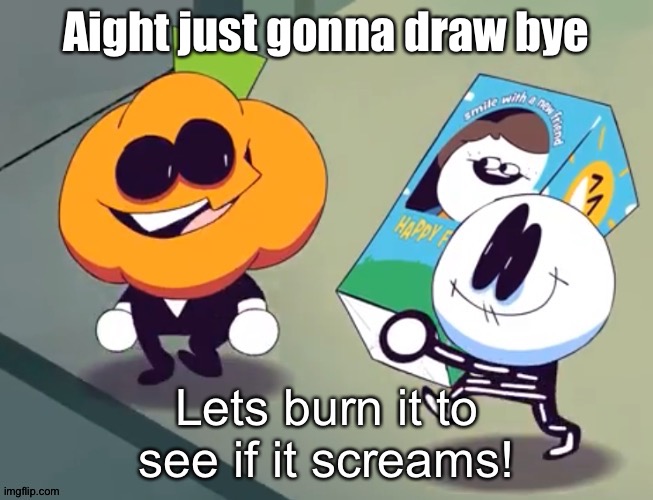 Lets burn it to see if it screams! | Aight just gonna draw bye | image tagged in lets burn it to see if it screams | made w/ Imgflip meme maker