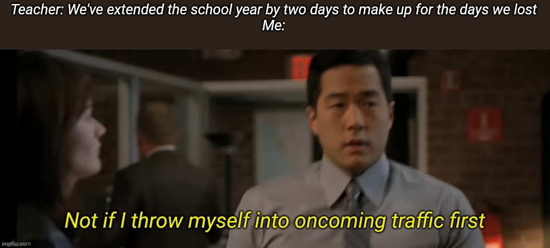 Not if i throw myself into oncoming traffic first | Teacher: We've extended the school year by two days to make up for the days we lost
Me: | image tagged in not if i throw myself into oncoming traffic first | made w/ Imgflip meme maker