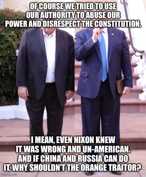 Trump and Barr | OF COURSE WE TRIED TO USE OUR AUTHORITY TO ABUSE OUR POWER AND DISRESPECT THE CONSTITUTION. I MEAN, EVEN NIXON KNEW IT WAS WRONG AND UN-AMERICAN. AND IF CHINA AND RUSSIA CAN DO IT, WHY SHOULDN’T THE ORANGE TRAITOR? | image tagged in trump and barr | made w/ Imgflip meme maker