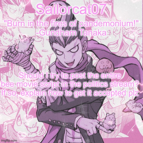 Sailorcat's Gundham temp | Should I try to post the entire bee movie script in the politics stream? If so, explain how to get it accepted plz | image tagged in sailorcat's gundham temp | made w/ Imgflip meme maker