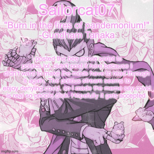 Sailorcat's Gundham temp | I posted the bee movie script to politics lol, didn't post it here because I didn't want to make the mods have to read through it again. The politics stream seems to enjoy denying covid, so I made the meme say covid is real so people click. Hopefully it gets accepted | image tagged in sailorcat's gundham temp | made w/ Imgflip meme maker