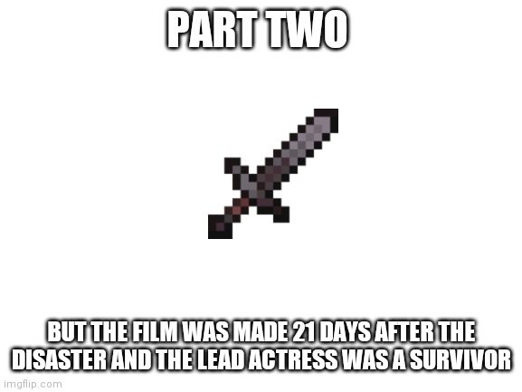 Blank White Template | PART TWO; BUT THE FILM WAS MADE 21 DAYS AFTER THE DISASTER AND THE LEAD ACTRESS WAS A SURVIVOR | image tagged in blank white template | made w/ Imgflip meme maker