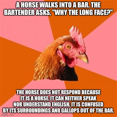 Anti Joke Chicken Meme | A HORSE WALKS INTO A BAR. THE BARTENDER ASKS, "WHY THE LONG FACE?"; THE HORSE DOES NOT RESPOND BECAUSE IT IS A HORSE. IT CAN NEITHER SPEAK NOR UNDERSTAND ENGLISH. IT IS CONFUSED BY ITS SURROUNDINGS AND GALLOPS OUT OF THE BAR. | image tagged in memes,anti joke chicken | made w/ Imgflip meme maker