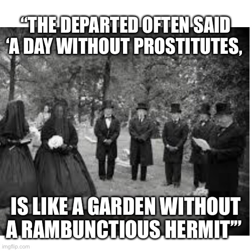 Victorian funeral | “THE DEPARTED OFTEN SAID ‘A DAY WITHOUT PROSTITUTES, IS LIKE A GARDEN WITHOUT A RAMBUNCTIOUS HERMIT’” | image tagged in victorian,prostitutes | made w/ Imgflip meme maker