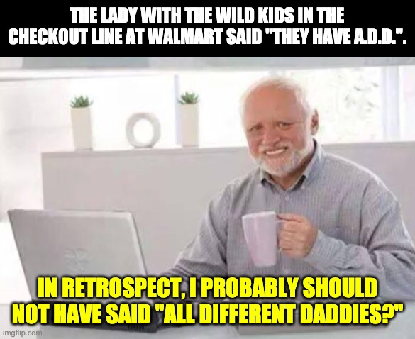 ADD | THE LADY WITH THE WILD KIDS IN THE CHECKOUT LINE AT WALMART SAID "THEY HAVE A.D.D.". IN RETROSPECT, I PROBABLY SHOULD NOT HAVE SAID "ALL DIFFERENT DADDIES?" | image tagged in harold | made w/ Imgflip meme maker