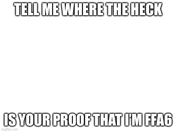 Blank White Template | TELL ME WHERE THE HECK; IS YOUR PROOF THAT I’M FFA6 | image tagged in blank white template | made w/ Imgflip meme maker