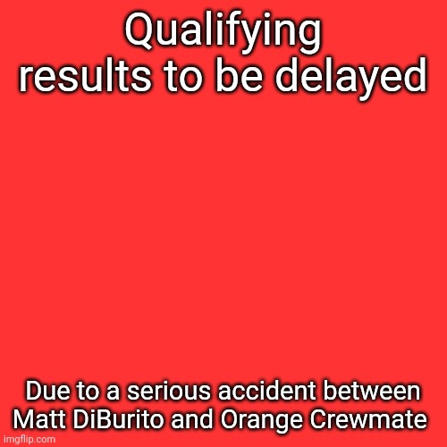 More to follow. | Qualifying results to be delayed; Due to a serious accident between Matt DiBurito and Orange Crewmate | image tagged in memes,blank transparent square,nmcs,nascar,orange,matt diburito | made w/ Imgflip meme maker