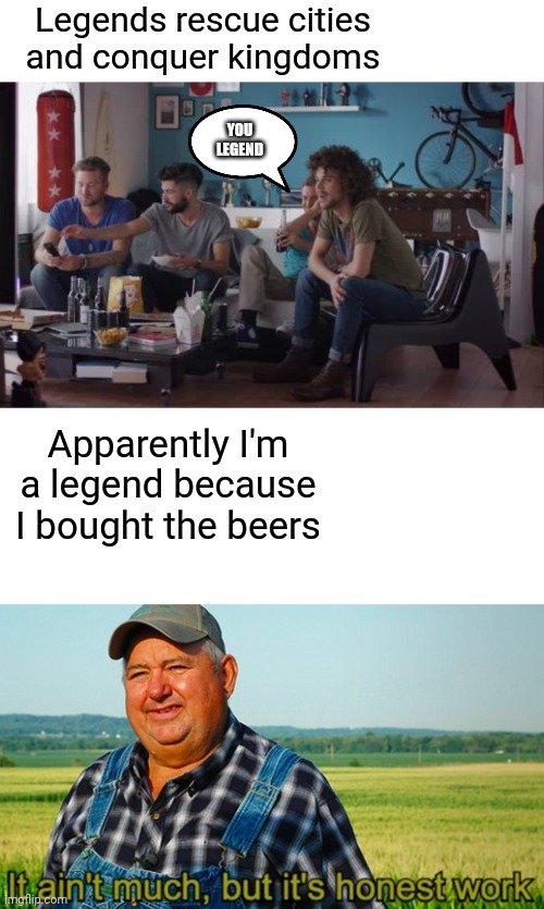 I am legend | Legends rescue cities and conquer kingdoms; YOU LEGEND; Apparently I'm a legend because I bought the beers | image tagged in it ain't much but it's honest work,legendary,beer,hold my beer | made w/ Imgflip meme maker