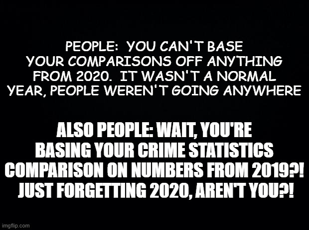 Black background | PEOPLE:  YOU CAN'T BASE YOUR COMPARISONS OFF ANYTHING FROM 2020.  IT WASN'T A NORMAL YEAR, PEOPLE WEREN'T GOING ANYWHERE; ALSO PEOPLE: WAIT, YOU'RE BASING YOUR CRIME STATISTICS COMPARISON ON NUMBERS FROM 2019?!  JUST FORGETTING 2020, AREN'T YOU?! | image tagged in black background,crime,statistics | made w/ Imgflip meme maker