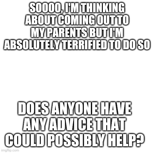 halp | SOOOO, I'M THINKING ABOUT COMING OUT TO MY PARENTS BUT I'M ABSOLUTELY TERRIFIED TO DO SO; DOES ANYONE HAVE ANY ADVICE THAT COULD POSSIBLY HELP? | image tagged in memes,blank transparent square,coming out,bisexual | made w/ Imgflip meme maker