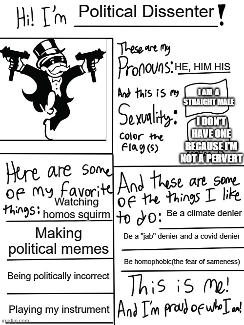 THIS IS ME | Political Dissenter; HE, HIM HIS; I AM  A STRAIGHT MALE; I DON'T HAVE ONE BECAUSE I'M NOT A PERVERT; Watching homos squirm; Be a climate denier; Making political memes; Be a "jab" denier and a covid denier; Be homophobic(the fear of sameness); Being politically incorrect; Playing my instrument | image tagged in lgbtq stream account profile | made w/ Imgflip meme maker