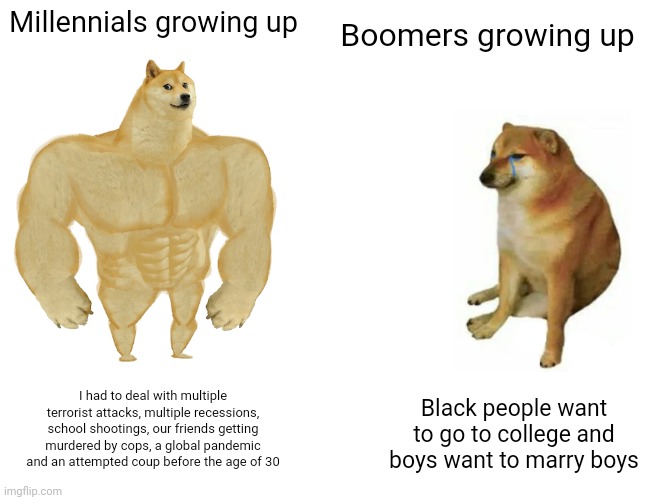 Buff Doge vs. Cheems | Millennials growing up; Boomers growing up; Black people want to go to college and boys want to marry boys; I had to deal with multiple terrorist attacks, multiple recessions, school shootings, our friends getting murdered by cops, a global pandemic and an attempted coup before the age of 30 | image tagged in memes,buff doge vs cheems | made w/ Imgflip meme maker