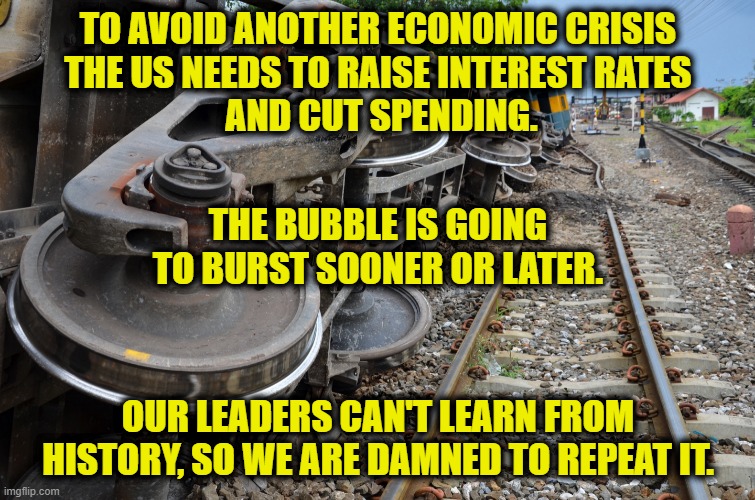 Train Wreck | TO AVOID ANOTHER ECONOMIC CRISIS
THE US NEEDS TO RAISE INTEREST RATES
 AND CUT SPENDING. THE BUBBLE IS GOING TO BURST SOONER OR LATER. OUR LEADERS CAN'T LEARN FROM HISTORY, SO WE ARE DAMNED TO REPEAT IT. | image tagged in economy | made w/ Imgflip meme maker