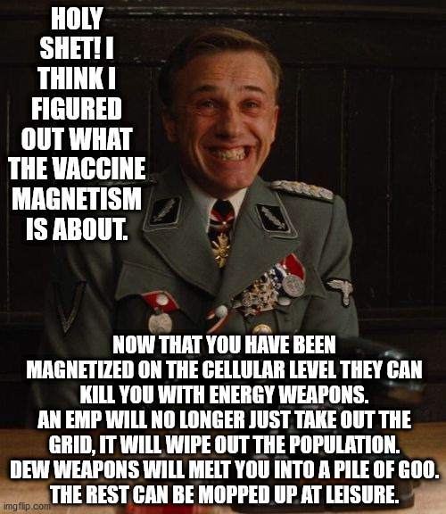 The Vaccinated Are The "Walking Dead" Sorry You Believed CNN | HOLY SHET! I THINK I FIGURED OUT WHAT THE VACCINE MAGNETISM IS ABOUT. NOW THAT YOU HAVE BEEN MAGNETIZED ON THE CELLULAR LEVEL THEY CAN KILL YOU WITH ENERGY WEAPONS.
AN EMP WILL NO LONGER JUST TAKE OUT THE GRID, IT WILL WIPE OUT THE POPULATION.
DEW WEAPONS WILL MELT YOU INTO A PILE OF GOO.
THE REST CAN BE MOPPED UP AT LEISURE. | image tagged in hans landa bingo,vaccines,vaccination | made w/ Imgflip meme maker