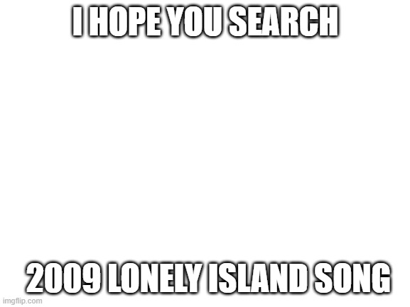 Blank White Template | I HOPE YOU SEARCH; 2009 LONELY ISLAND SONG | image tagged in blank white template | made w/ Imgflip meme maker