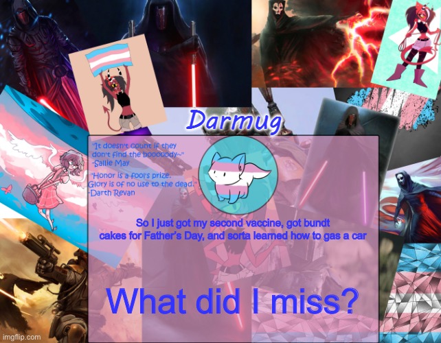 Darmug's announcement template | So I just got my second vaccine, got bundt cakes for Father’s Day, and sorta learned how to gas a car; What did I miss? | image tagged in darmug's announcement template | made w/ Imgflip meme maker