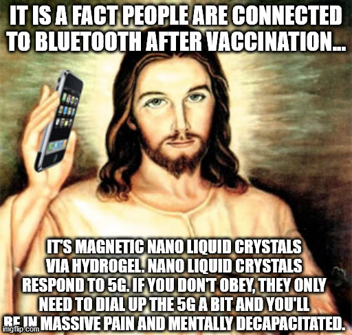 Welcome To The NWO, Stupid Slave | IT IS A FACT PEOPLE ARE CONNECTED TO BLUETOOTH AFTER VACCINATION... IT'S MAGNETIC NANO LIQUID CRYSTALS VIA HYDROGEL. NANO LIQUID CRYSTALS RESPOND TO 5G. IF YOU DON'T OBEY, THEY ONLY NEED TO DIAL UP THE 5G A BIT AND YOU'LL BE IN MASSIVE PAIN AND MENTALLY DECAPACITATED. | image tagged in cell phone jesus,vaccine,vaccination | made w/ Imgflip meme maker