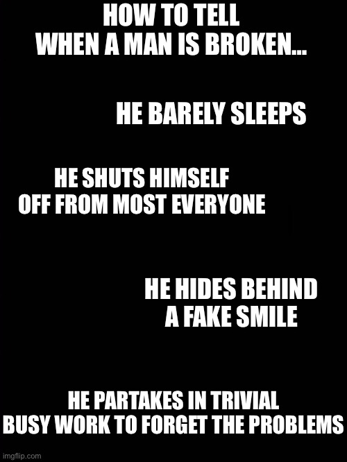 Broken man | HOW TO TELL WHEN A MAN IS BROKEN…; HE BARELY SLEEPS; HE SHUTS HIMSELF OFF FROM MOST EVERYONE; HE HIDES BEHIND A FAKE SMILE; HE PARTAKES IN TRIVIAL BUSY WORK TO FORGET THE PROBLEMS | image tagged in thoughts | made w/ Imgflip meme maker
