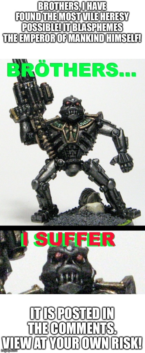 THE MOST HORRID HERESY I HAVE EVER SEEN! | BROTHERS, I HAVE FOUND THE MOST VILE HERESY POSSIBLE! IT BLASPHEMES THE EMPEROR OF MANKIND HIMSELF! IT IS POSTED IN THE COMMENTS. VIEW AT YOUR OWN RISK! | image tagged in wh40k | made w/ Imgflip meme maker
