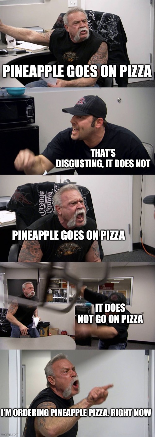 First thing I though of? | PINEAPPLE GOES ON PIZZA; THAT’S DISGUSTING, IT DOES NOT; PINEAPPLE GOES ON PIZZA; IT DOES NOT GO ON PIZZA; I’M ORDERING PINEAPPLE PIZZA. RIGHT NOW | image tagged in memes,american chopper argument | made w/ Imgflip meme maker
