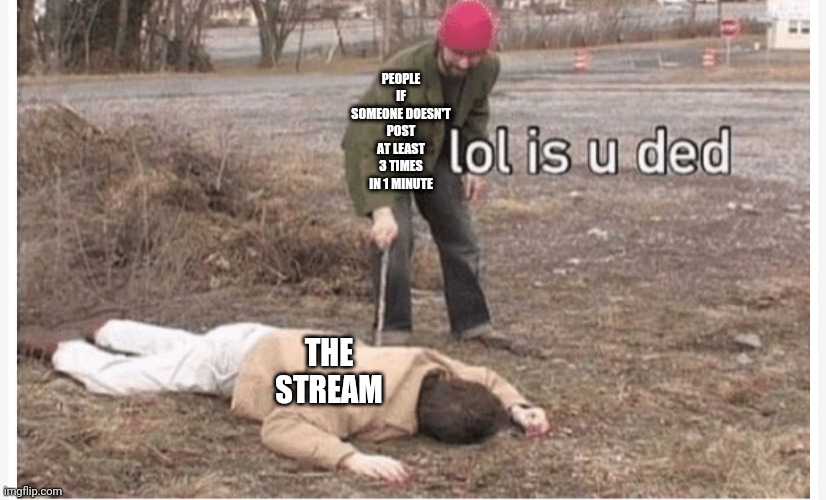 Lol is u ded | PEOPLE IF SOMEONE DOESN'T POST AT LEAST 3 TIMES IN 1 MINUTE; THE STREAM | image tagged in lol is u ded | made w/ Imgflip meme maker