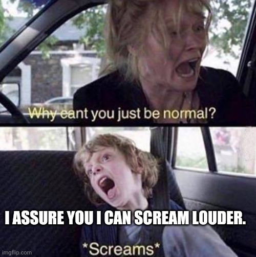 Why Can't You Just Be Normal | I ASSURE YOU I CAN SCREAM LOUDER. | image tagged in why can't you just be normal | made w/ Imgflip meme maker