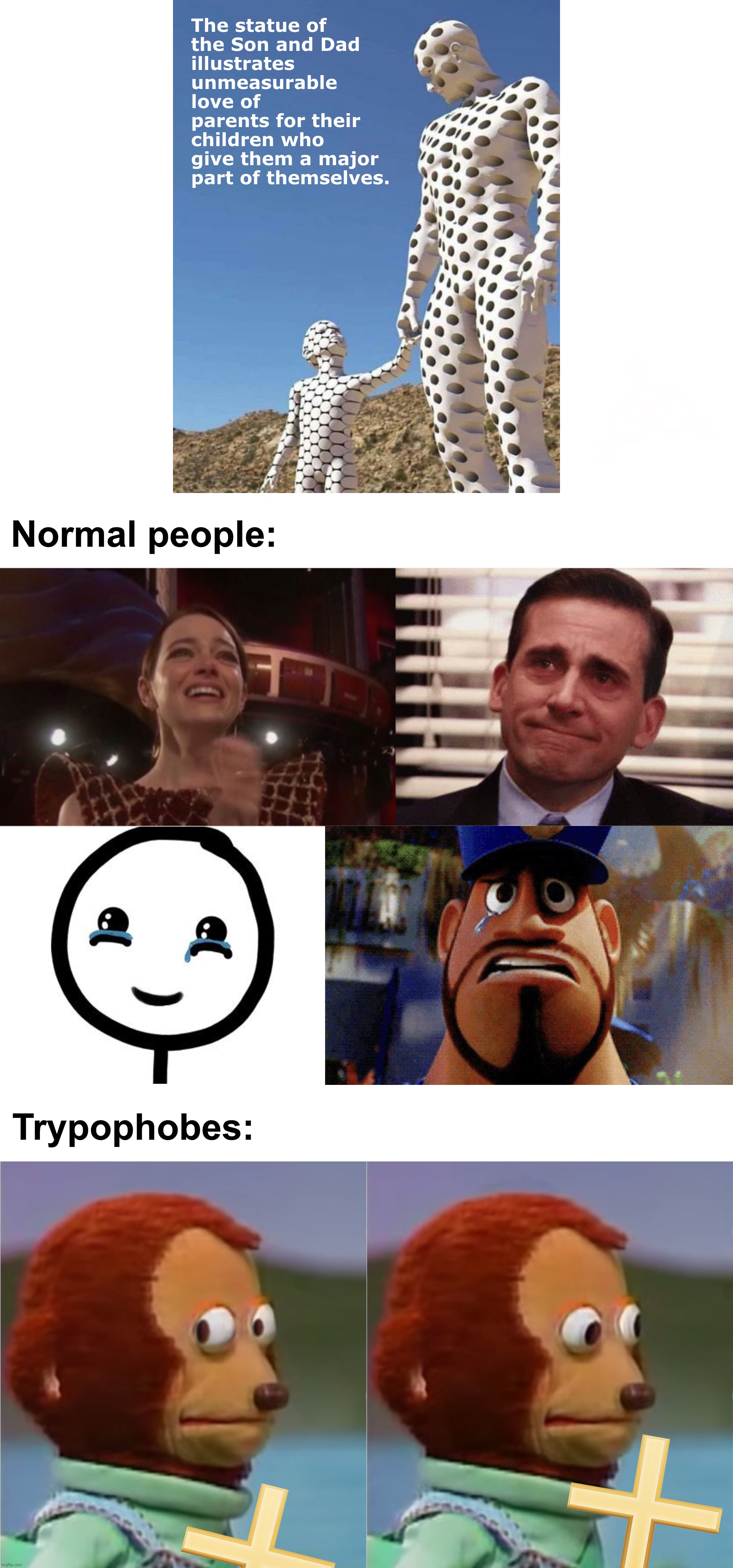 The statue of
the Son and Dad
illustrates unmeasurable love of parents for their children who give them a major part of themselves. Normal people:; Trypophobes: | image tagged in tears of joy,puppet monkey,dad and son,parents,trypophobia,memes | made w/ Imgflip meme maker